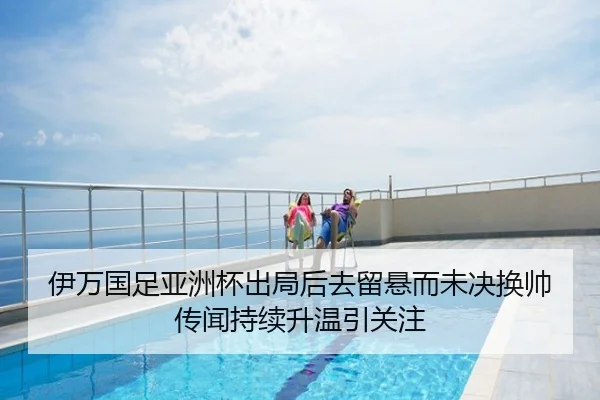伊万国足亚洲杯出局后去留悬而未决换帅传闻持续升温引关注