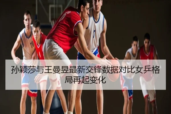 孙颖莎与王曼昱最新交锋数据对比女乒格局再起变化