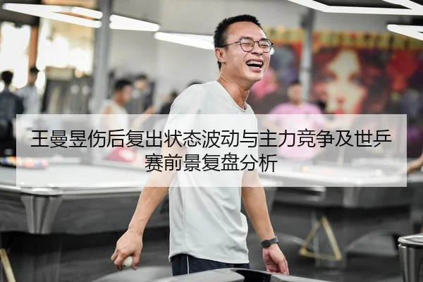 王曼昱伤后复出状态波动与主力竞争及世乒赛前景复盘分析