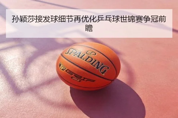 孙颖莎接发球细节再优化乒乓球世锦赛争冠前瞻