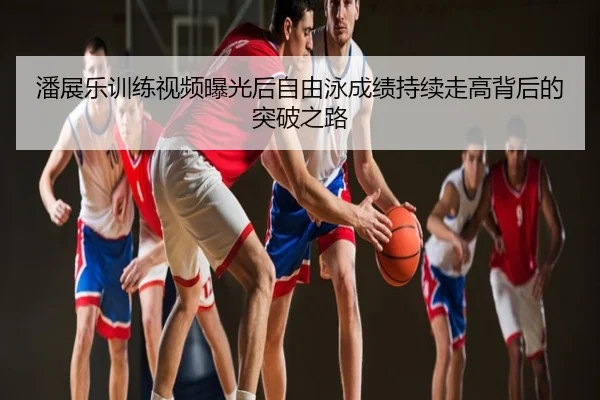 潘展乐训练视频曝光后自由泳成绩持续走高背后的突破之路