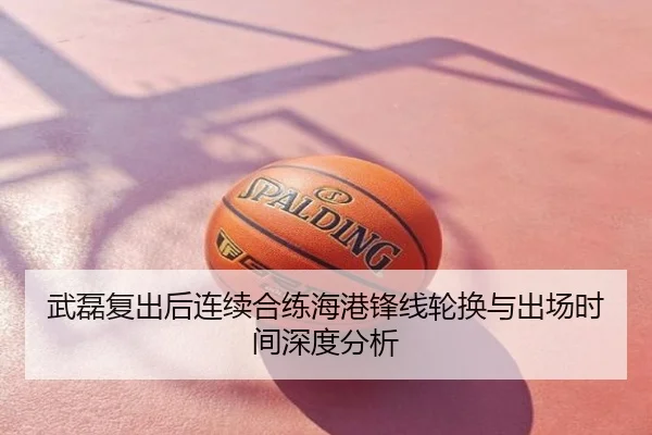 武磊复出后连续合练海港锋线轮换与出场时间深度分析