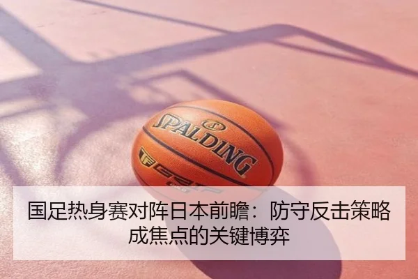 国足热身赛对阵日本前瞻：防守反击策略成焦点的关键博弈