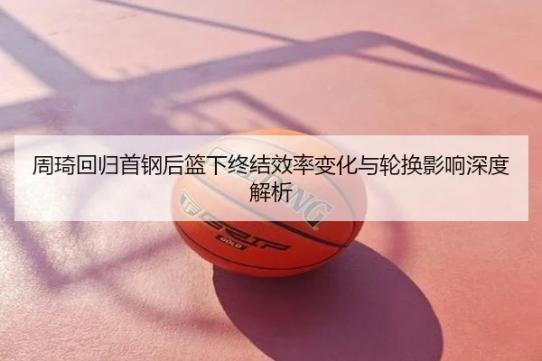 周琦回归首钢后篮下终结效率变化与轮换影响深度解析