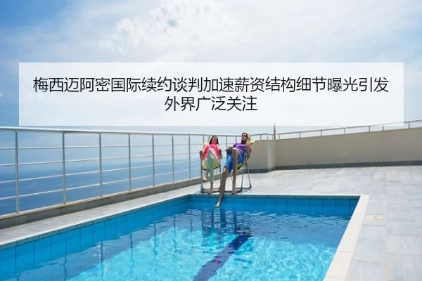梅西迈阿密国际续约谈判加速薪资结构细节曝光引发外界广泛关注